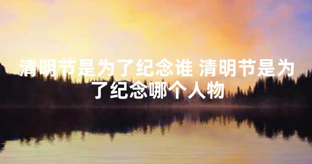 清明节是为了纪念谁 清明节是为了纪念哪个人物